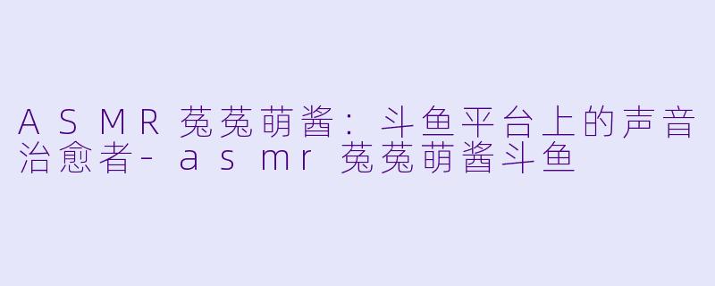 ASMR菟菟萌酱：斗鱼平台上的声音治愈者-asmr菟菟萌酱斗鱼