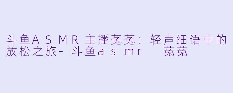 斗鱼ASMR主播菟菟：轻声细语中的放松之旅-斗鱼asmr 菟菟