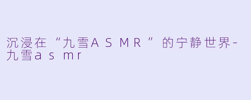 沉浸在“九雪ASMR”的宁静世界-九雪asmr
