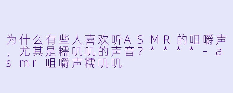 为什么有些人喜欢听ASMR的咀嚼声,尤其是糯叽叽的声音?****