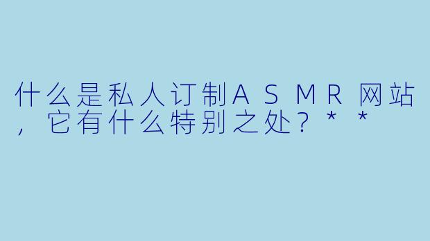 什么是私人订制ASMR网站,它有什么特别之处?**