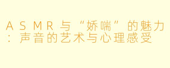 ASMR与“娇喘”的魅力：声音的艺术与心理感受