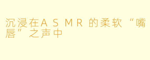 沉浸在ASMR的柔软“嘴唇”之声中