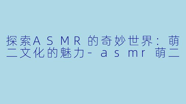 探索ASMR的奇妙世界：萌二文化的魅力-asmr萌二