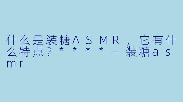 什么是装糖ASMR,它有什么特点?****