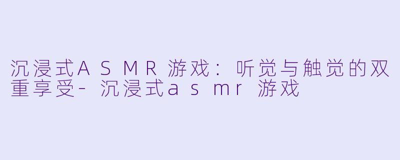 沉浸式ASMR游戏：听觉与触觉的双重享受-沉浸式asmr游戏
