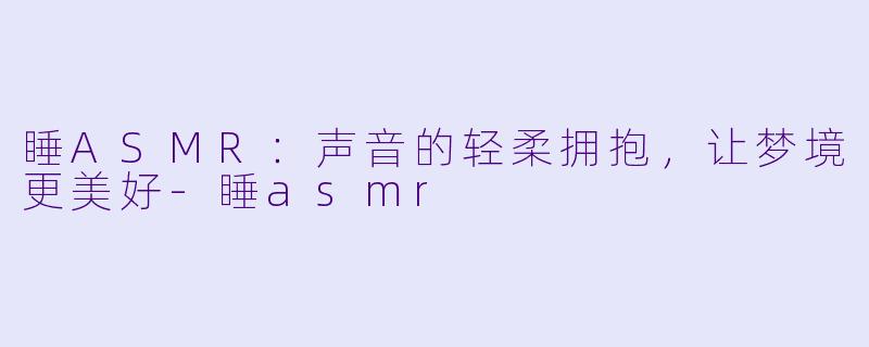 睡ASMR：声音的轻柔拥抱，让梦境更美好-睡asmr