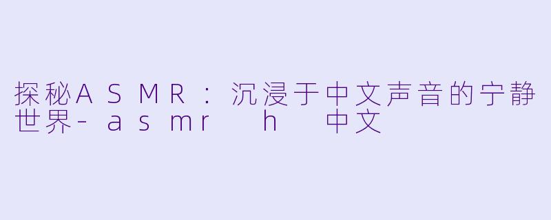 探秘ASMR：沉浸于中文声音的宁静世界-asmr h 中文
