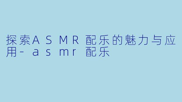 探索ASMR配乐的魅力与应用-asmr配乐
