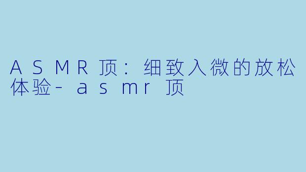 ASMR顶：细致入微的放松体验-asmr顶
