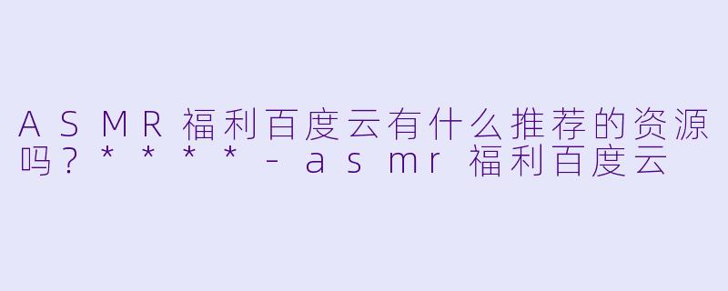 ASMR福利百度云有什么推荐的资源吗?****