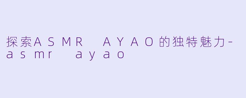 探索ASMR AYAO的独特魅力-asmr ayao