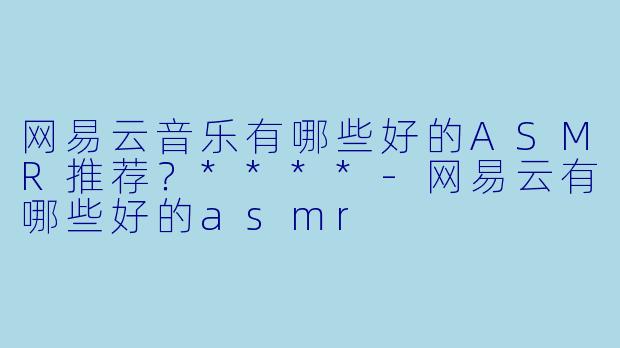 网易云音乐有哪些好的ASMR推荐?****