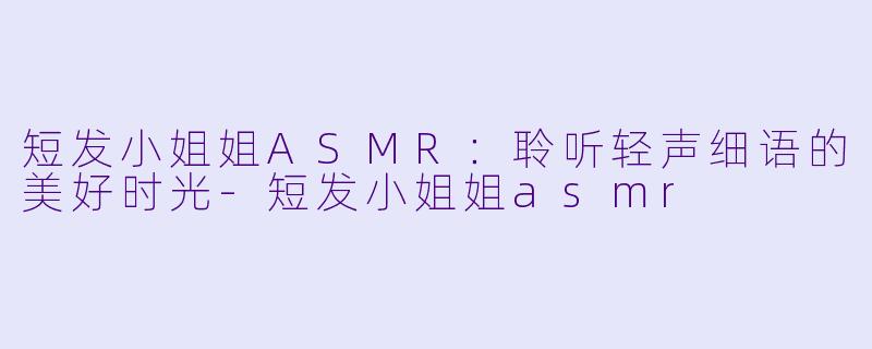 短发小姐姐ASMR：聆听轻声细语的美好时光-短发小姐姐asmr