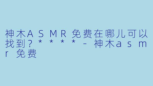 神木ASMR免费在哪儿可以找到?****