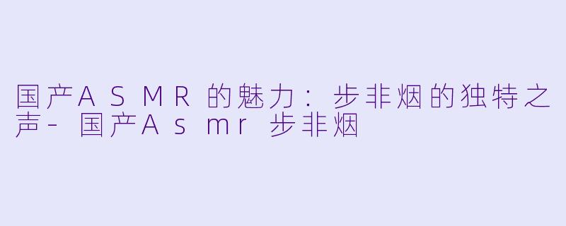 国产ASMR的魅力：步非烟的独特之声-国产Asmr步非烟