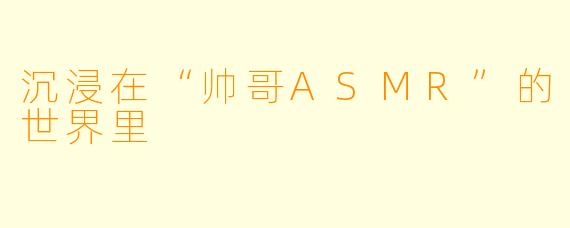 沉浸在“帅哥ASMR”的世界里