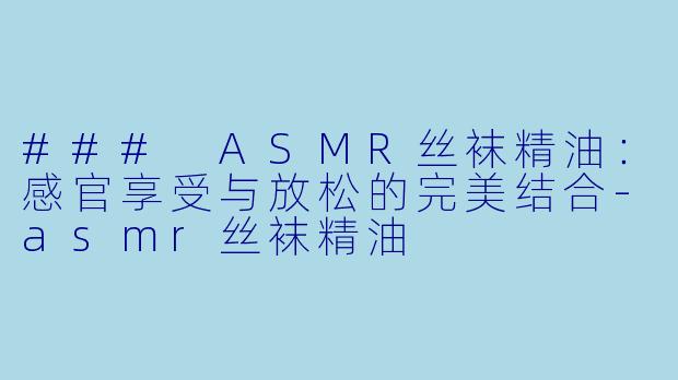 ### ASMR丝袜精油：感官享受与放松的完美结合-asmr丝袜精油