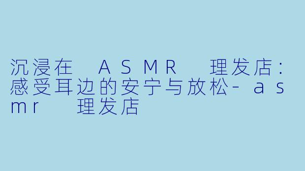 沉浸在 ASMR 理发店：感受耳边的安宁与放松-asmr 理发店