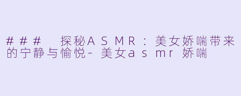 ### 探秘ASMR：美女娇喘带来的宁静与愉悦-美女asmr娇喘