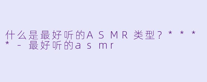 什么是最好听的ASMR类型？****