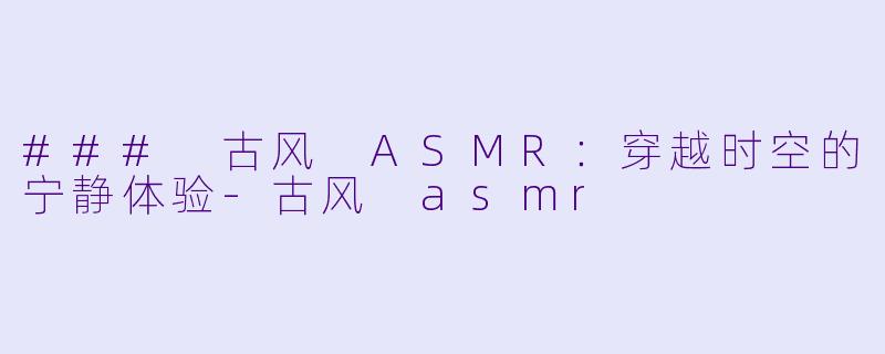 ### 古风 ASMR：穿越时空的宁静体验-古风 asmr
