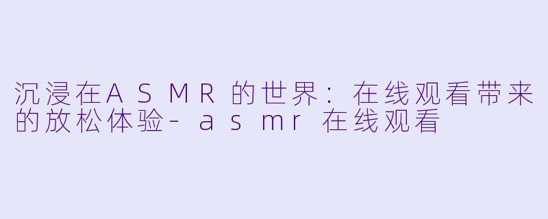 沉浸在ASMR的世界：在线观看带来的放松体验-asmr在线观看