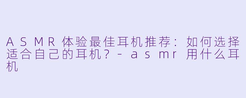 ASMR体验最佳耳机推荐:如何选择适合自己的耳机?
