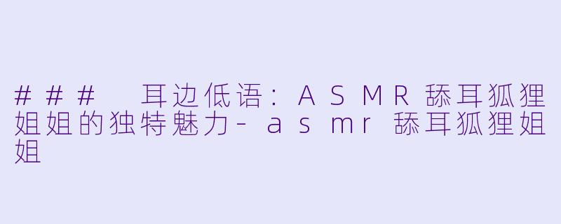 ### 耳边低语：ASMR舔耳狐狸姐姐的独特魅力-asmr舔耳狐狸姐姐