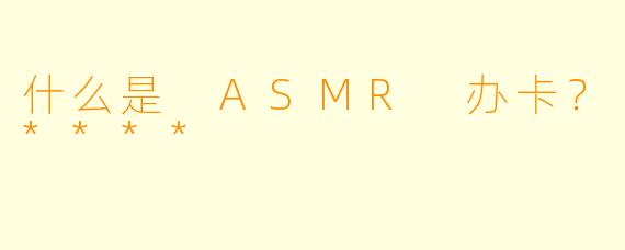 什么是 ASMR 办卡?****