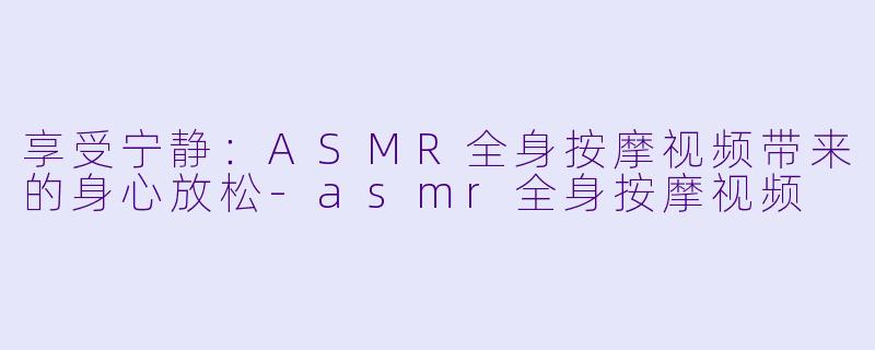 享受宁静：ASMR全身按摩视频带来的身心放松-asmr全身按摩视频