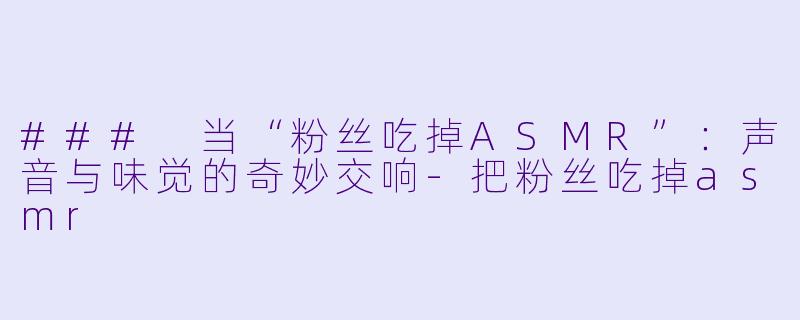 ### 当“粉丝吃掉ASMR”：声音与味觉的奇妙交响-把粉丝吃掉asmr