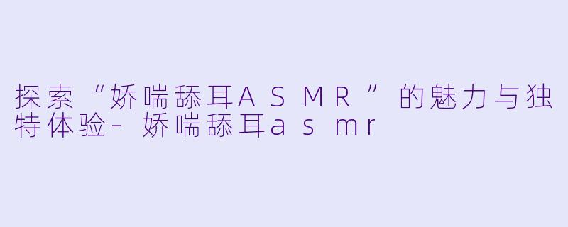 探索“娇喘舔耳ASMR”的魅力与独特体验-娇喘舔耳asmr