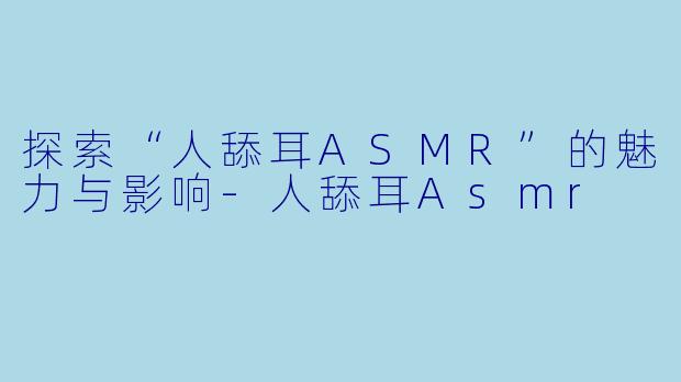 探索“人舔耳ASMR”的魅力与影响-人舔耳Asmr