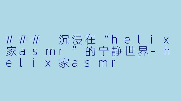 ### 沉浸在“helix家asmr”的宁静世界-helix家asmr