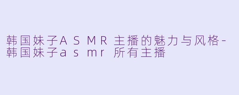 韩国妹子ASMR主播的魅力与风格-韩国妹子asmr所有主播