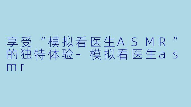 享受“模拟看医生ASMR”的独特体验-模拟看医生asmr