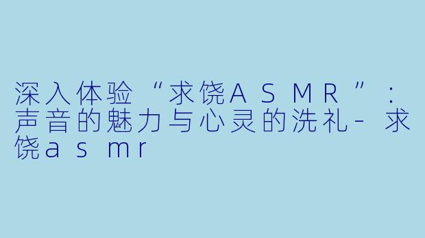 深入体验“求饶ASMR”：声音的魅力与心灵的洗礼-求饶asmr