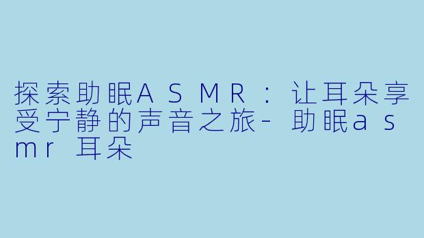 探索助眠ASMR：让耳朵享受宁静的声音之旅-助眠asmr耳朵