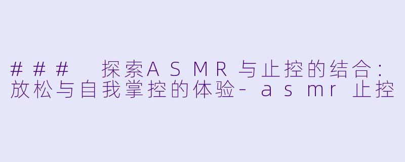 ### 探索ASMR与止控的结合：放松与自我掌控的体验-asmr止控