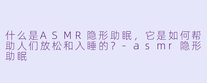 什么是ASMR隐形助眠,它是如何帮助人们放松和入睡的?