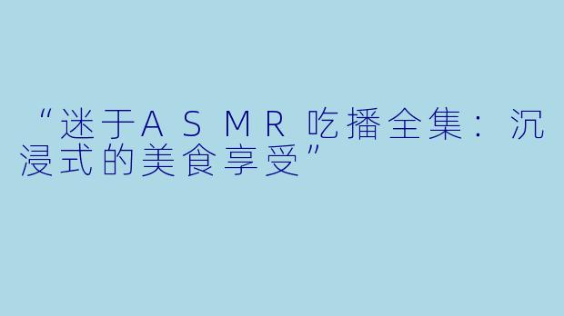 “迷于ASMR吃播全集：沉浸式的美食享受”