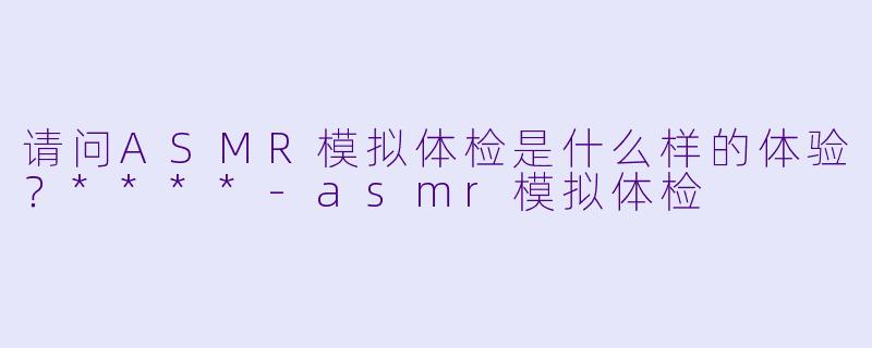 请问ASMR模拟体检是什么样的体验?****