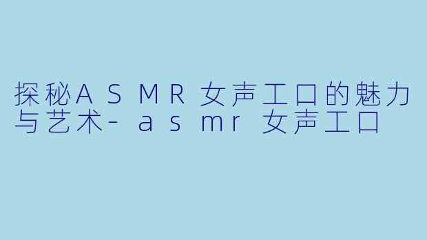 探秘ASMR女声工口的魅力与艺术-asmr女声工口