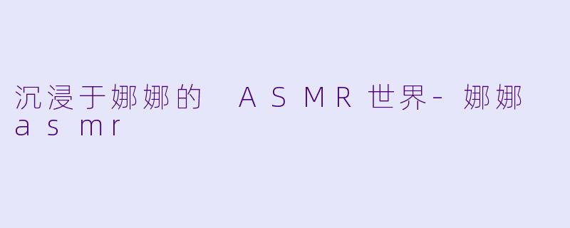 沉浸于娜娜的 ASMR世界-娜娜 asmr