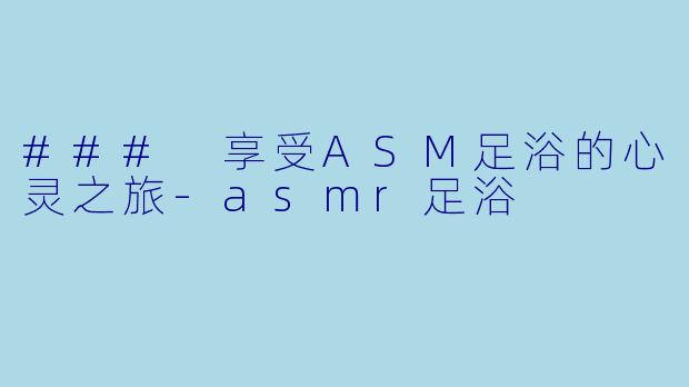 ### 享受ASM足浴的心灵之旅-asmr足浴