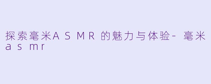 探索毫米ASMR的魅力与体验-毫米asmr