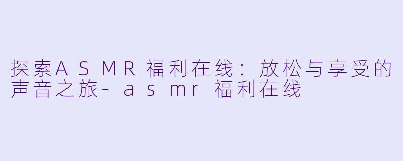 探索ASMR福利在线：放松与享受的声音之旅-asmr福利在线