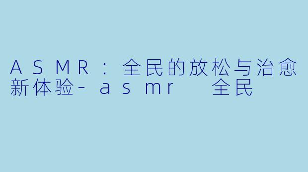 ASMR：全民的放松与治愈新体验-asmr 全民