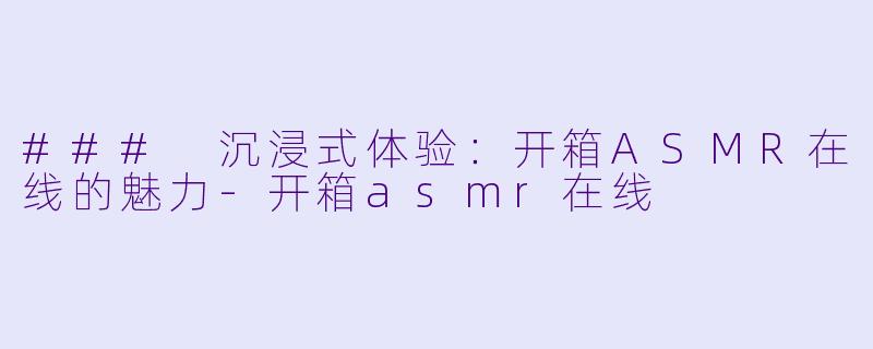 ### 沉浸式体验:开箱ASMR在线的魅力
